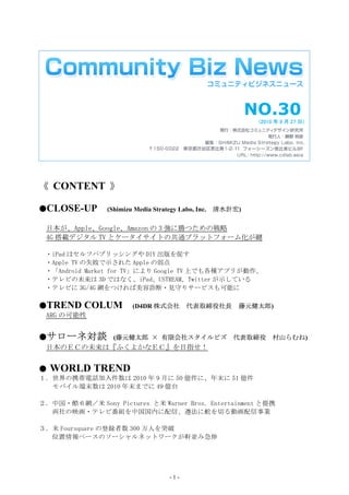 NO.30
                                                              (2010 年 9 月 27 日)




《 CONTENT 》

●CLOSE-UP       (Shimizu Media Strategy Labo, Inc.   清水計宏)

 日本が、Apple、Google、Amazon の 3 強に勝つための戦略
 4G 搭載デジタル TV とケータイサイトの共通プラットフォーム化が鍵

 ・iPad はセルフパブリッシングや DIY 出版を促す
 ・Apple TV の失敗で示された Apple の弱点
 ・「Android Market for TV」により Google TV 上でも各種アプリが動作、
 ・テレビの未来は 3D ではなく、iPad、USTREAM、Twitter が示している
 ・テレビに 3G/4G 網をつければ美容診断・見守りサービスも可能に

●TREND     COLUM        (D4DR 株式会社         代表取締役社長       藤元健太郎)
 ARG の可能性


●サローネ対談 (藤元健太郎 × 有限会社スタイルビズ 代表取締役 村山らむね)
 日本のＥＣの未来は『ふくよかなＥＣ』を目指せ！


●   WORLD TREND
１．世界の携帯電話加入件数は 2010 年 9 月に 50 億件に、年末に 51 億件
  モバイル端末数は 2010 年末までに 49 億台

２．中国・酷６網／米 Sony Pictures と米 Warner Bros. Entertainment と提携
  両社の映画・テレビ番組を中国国内に配信、遵法に舵を切る動画配信事業

３．米 Foursquare の登録者数 300 万人を突破
  位置情報ベースのソーシャルネットワークが軒並み急伸




                                     -1-
 