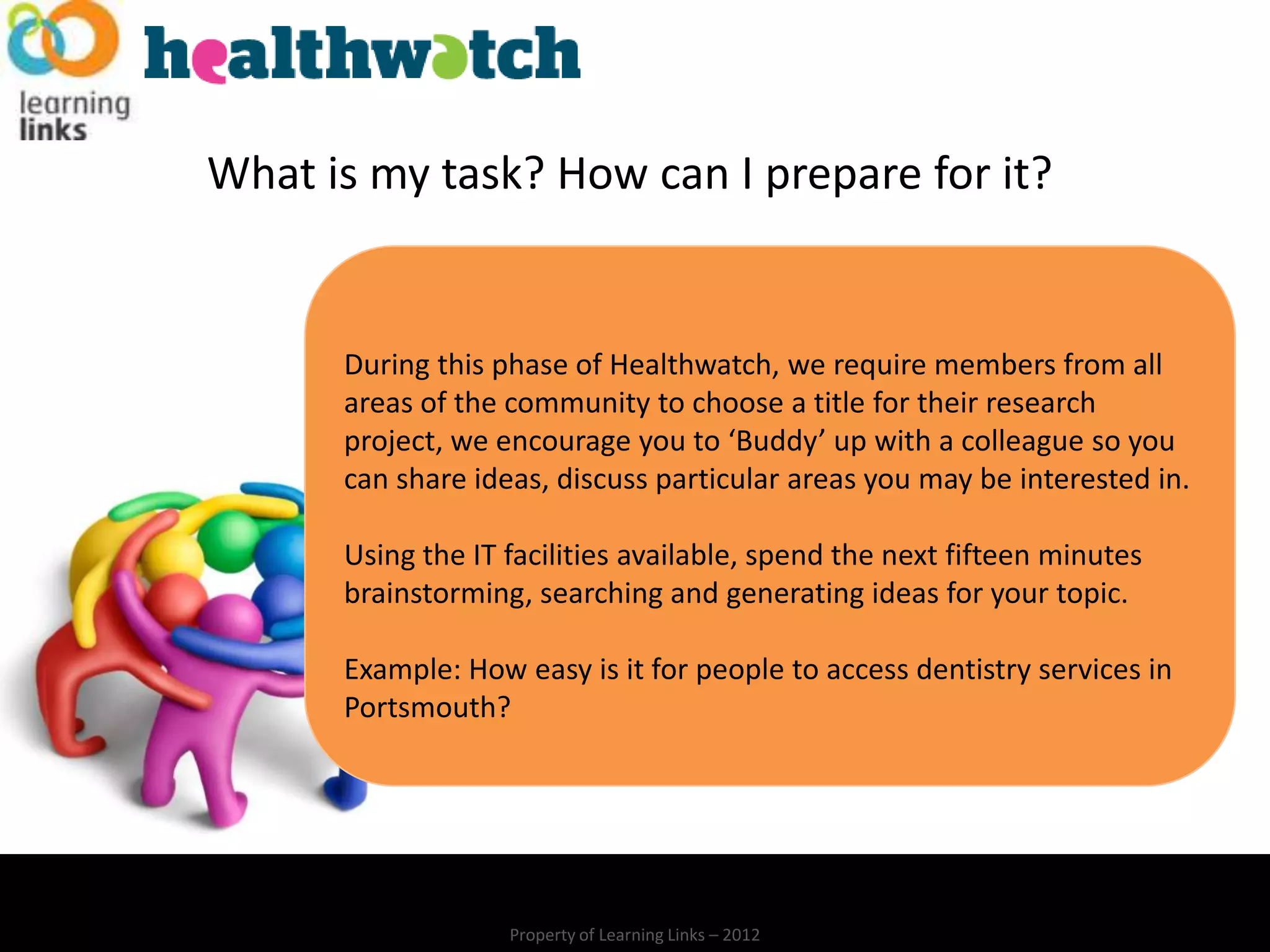 What is my task? How can I prepare for it?


      During this phase of Healthwatch, we require members from all
      areas of the community to choose a title for their research
      project, we encourage you to ‘Buddy’ up with a colleague so you
      can share ideas, discuss particular areas you may be interested in.

      Using the IT facilities available, spend the next fifteen minutes
      brainstorming, searching and generating ideas for your topic.

      Example: How easy is it for people to access dentistry services in
      Portsmouth?




                   Property of Learning Links – 2012
 
