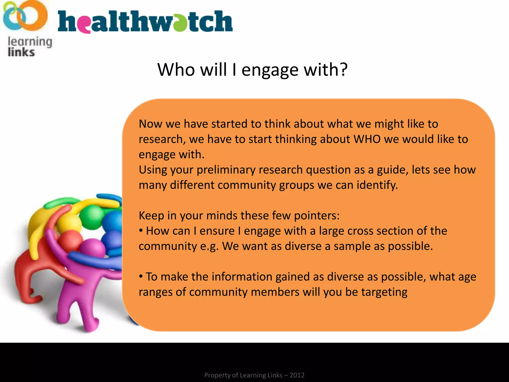 Who will I engage with?

Now we have started to think about what we might like to
research, we have to start thinking about WHO we would like to
engage with.
Using your preliminary research question as a guide, lets see how
many different community groups we can identify.

Keep in your minds these few pointers:
• How can I ensure I engage with a large cross section of the
community e.g. We want as diverse a sample as possible.

• To make the information gained as diverse as possible, what age
ranges of community members will you be targeting




            Property of Learning Links – 2012
 