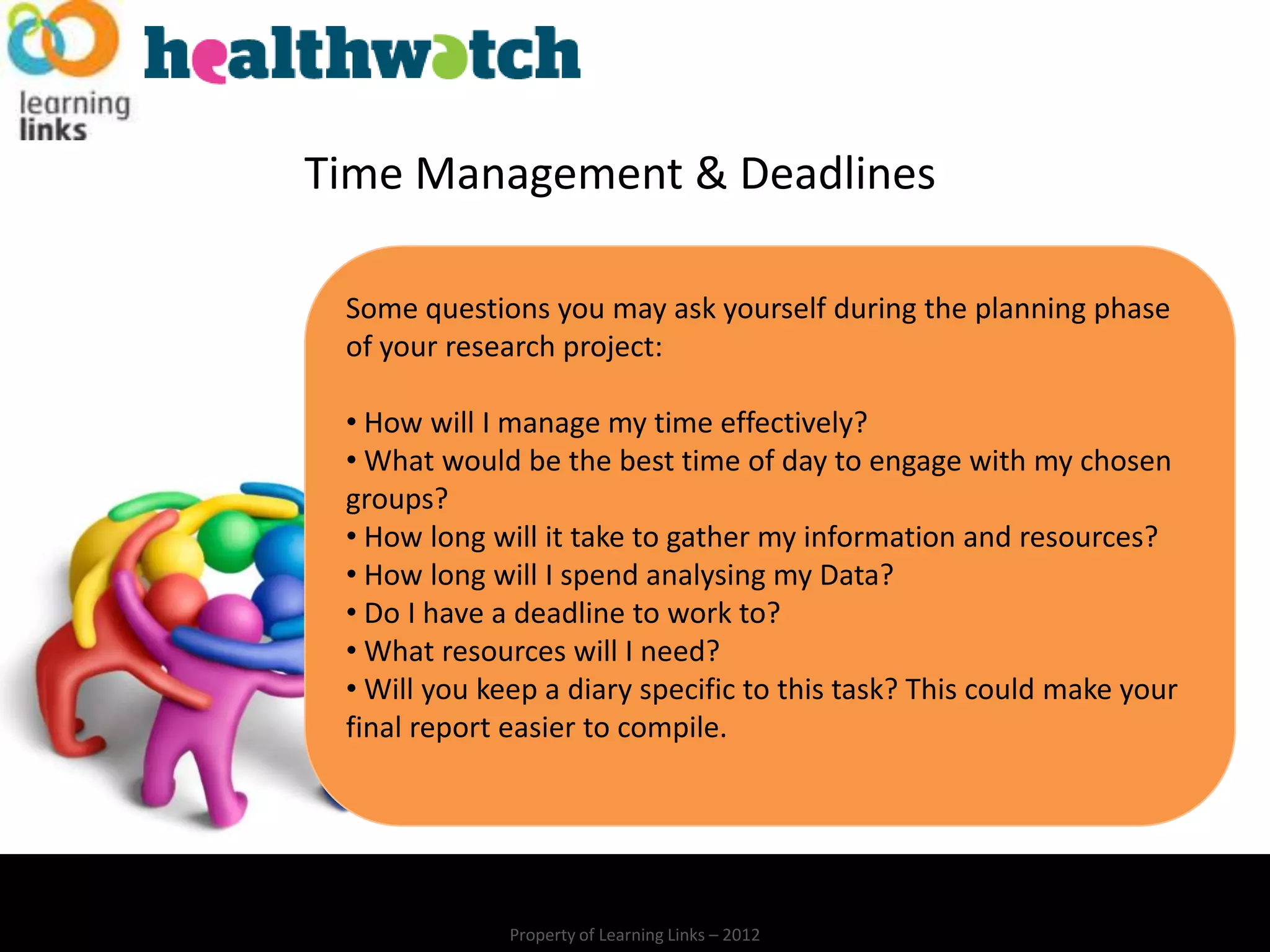 Time Management & Deadlines

 Some questions you may ask yourself during the planning phase
 of your research project:

 • How will I manage my time effectively?
 • What would be the best time of day to engage with my chosen
 groups?
 • How long will it take to gather my information and resources?
 • How long will I spend analysing my Data?
 • Do I have a deadline to work to?
 • What resources will I need?
 • Will you keep a diary specific to this task? This could make your
 final report easier to compile.




              Property of Learning Links – 2012
 