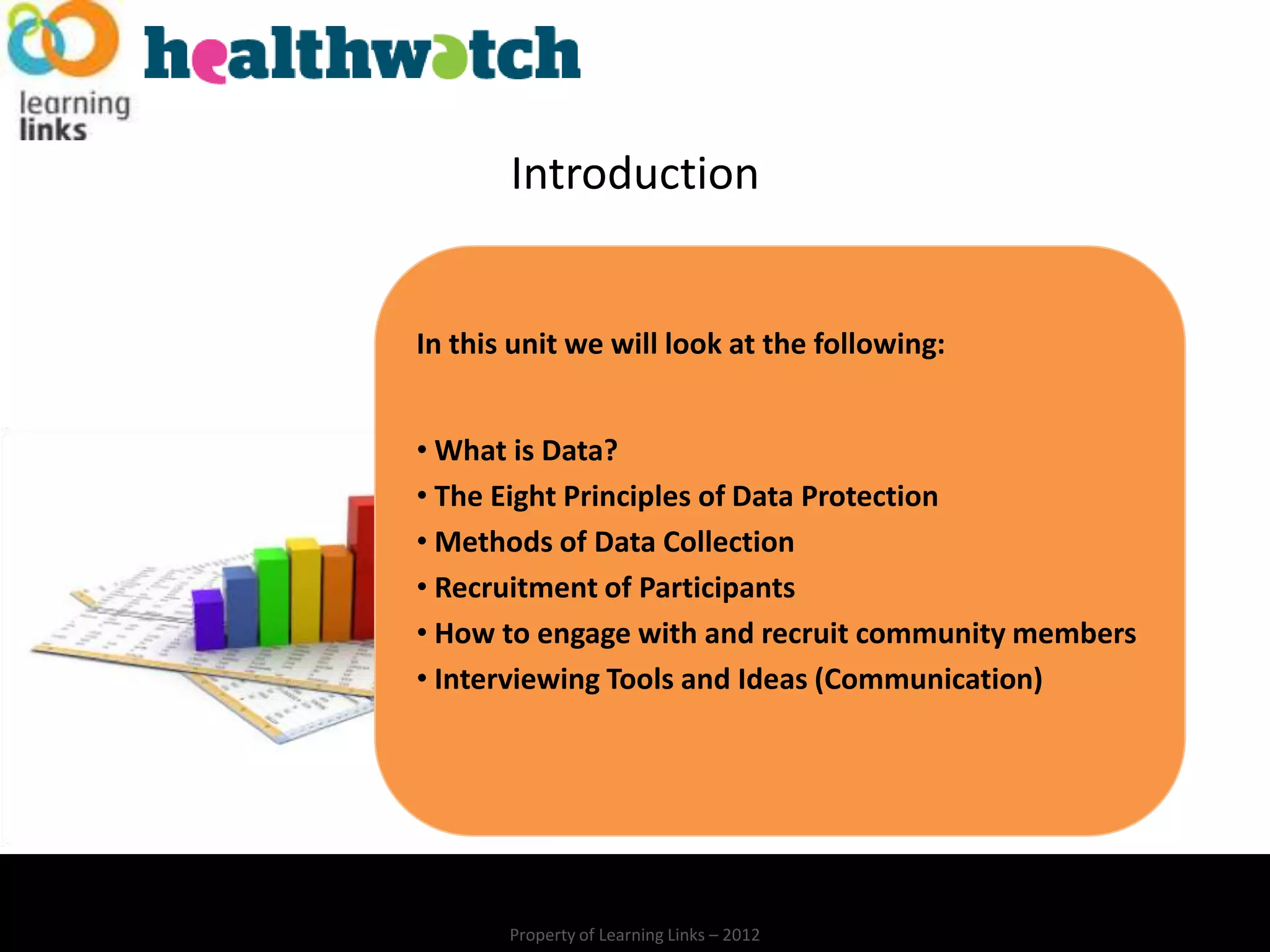 Introduction


In this unit we will look at the following:


• What is Data?
• The Eight Principles of Data Protection
• Methods of Data Collection
• Recruitment of Participants
• How to engage with and recruit community members
• Interviewing Tools and Ideas (Communication)




       Property of Learning Links – 2012
 