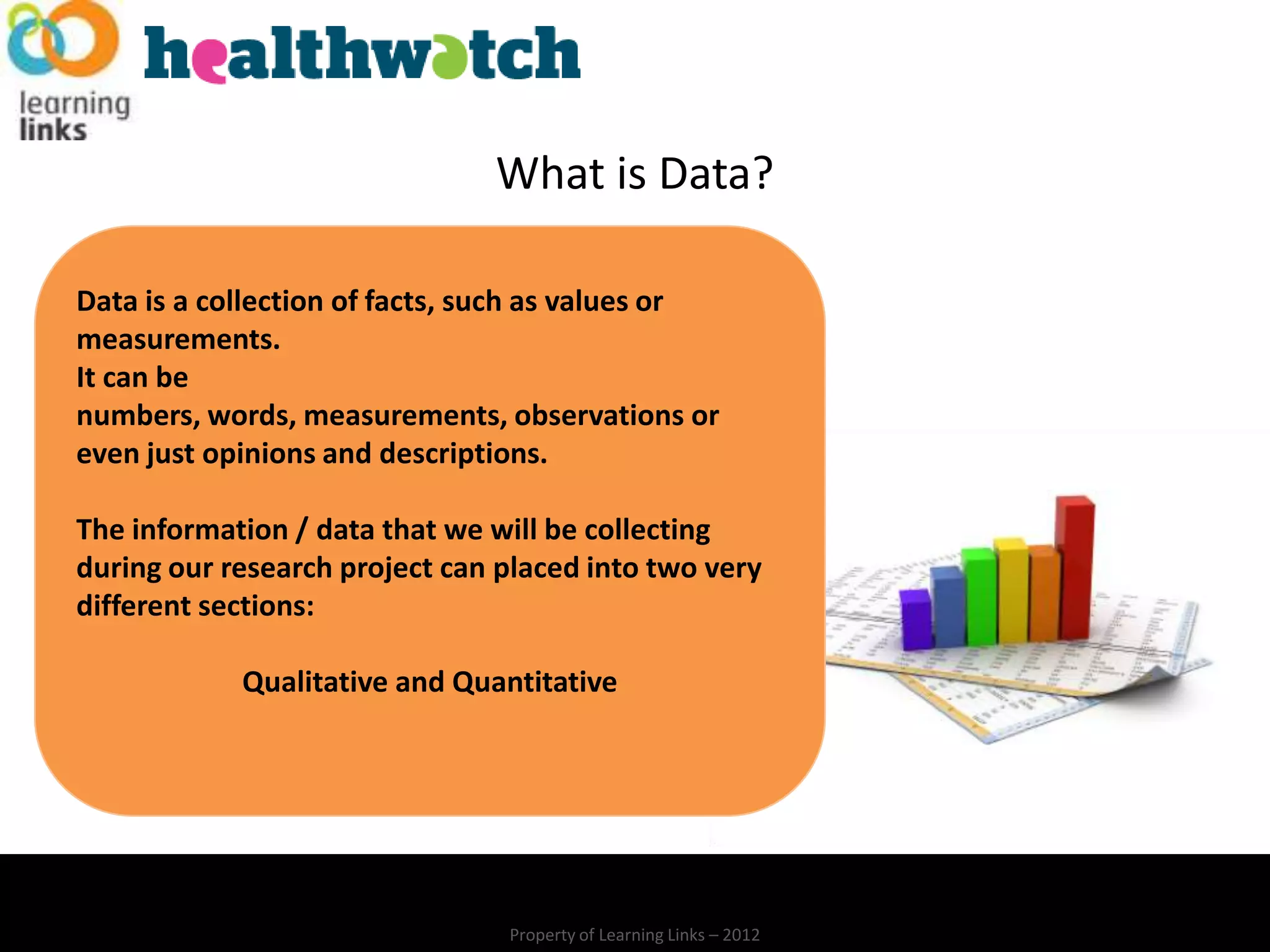 What is Data?

Data is a collection of facts, such as values or
measurements.
It can be
numbers, words, measurements, observations or
even just opinions and descriptions.

The information / data that we will be collecting
during our research project can placed into two very
different sections:

            Qualitative and Quantitative




                                Property of Learning Links – 2012
 
