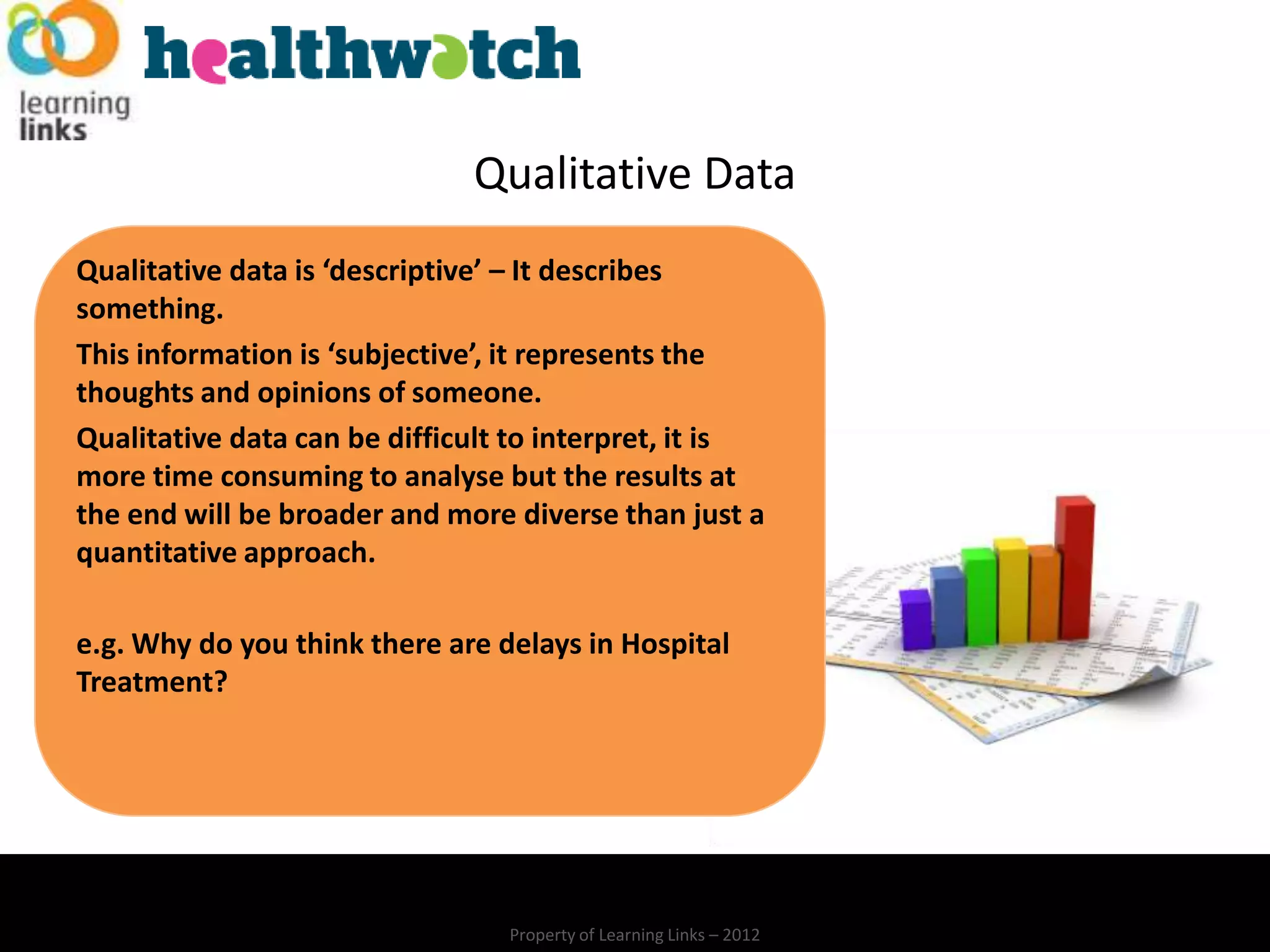 Qualitative Data
Qualitative data is ‘descriptive’ – It describes
something.
This information is ‘subjective’, it represents the
thoughts and opinions of someone.
Qualitative data can be difficult to interpret, it is
more time consuming to analyse but the results at
the end will be broader and more diverse than just a
quantitative approach.

e.g. Why do you think there are delays in Hospital
Treatment?




                                 Property of Learning Links – 2012
 