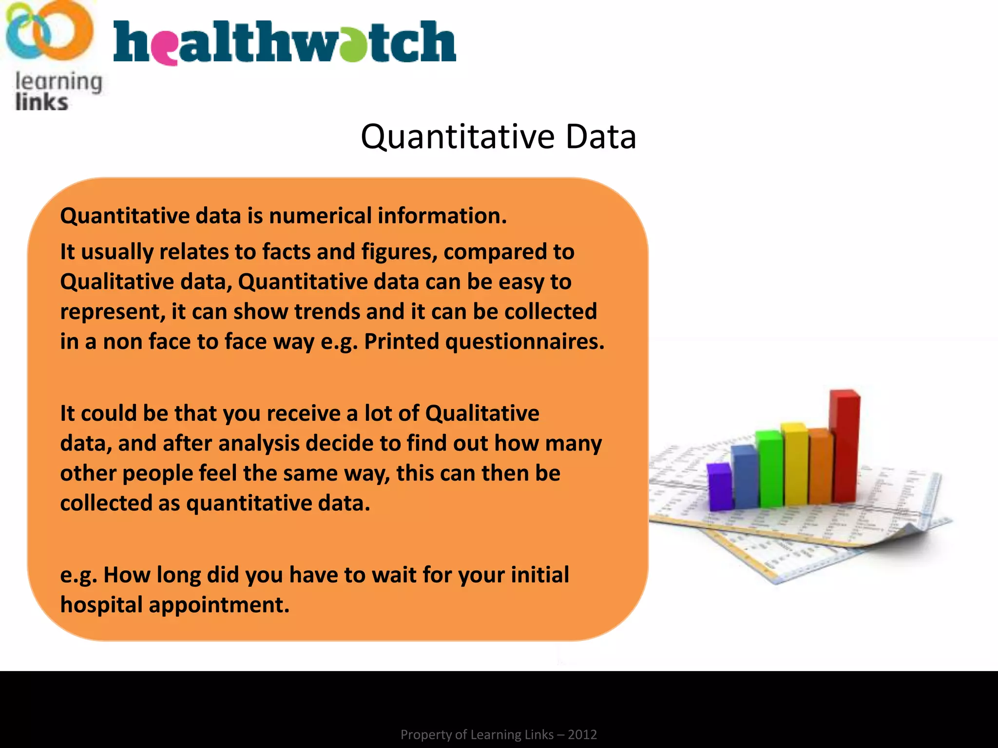 Quantitative Data
Quantitative data is numerical information.
It usually relates to facts and figures, compared to
Qualitative data, Quantitative data can be easy to
represent, it can show trends and it can be collected
in a non face to face way e.g. Printed questionnaires.

It could be that you receive a lot of Qualitative
data, and after analysis decide to find out how many
other people feel the same way, this can then be
collected as quantitative data.

e.g. How long did you have to wait for your initial
hospital appointment.




                                  Property of Learning Links – 2012
 