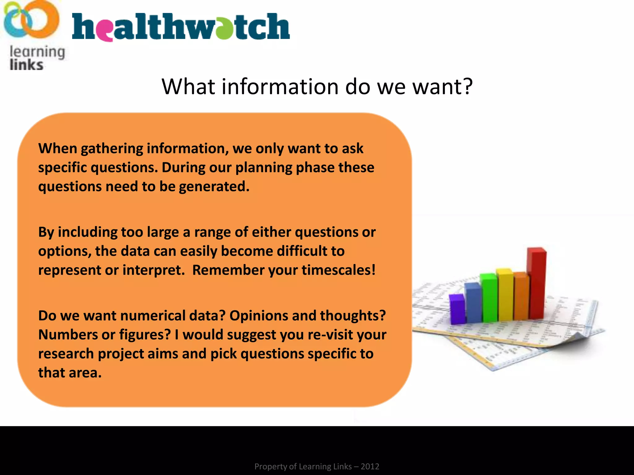 What information do we want?

When gathering information, we only want to ask
specific questions. During our planning phase these
questions need to be generated.

By including too large a range of either questions or
options, the data can easily become difficult to
represent or interpret. Remember your timescales!

Do we want numerical data? Opinions and thoughts?
Numbers or figures? I would suggest you re-visit your
research project aims and pick questions specific to
that area.




                                 Property of Learning Links – 2012
 