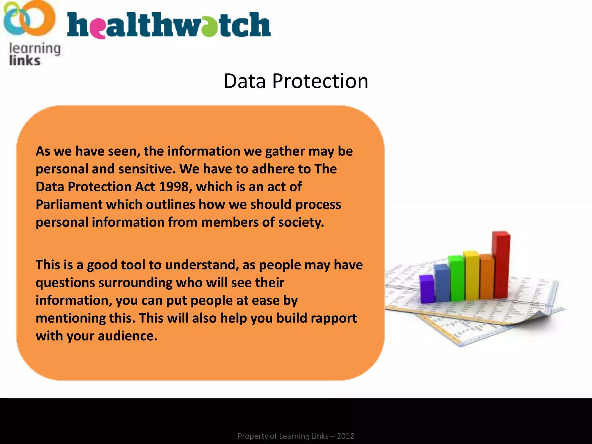 Data Protection

As we have seen, the information we gather may be
personal and sensitive. We have to adhere to The
Data Protection Act 1998, which is an act of
Parliament which outlines how we should process
personal information from members of society.

This is a good tool to understand, as people may have
questions surrounding who will see their
information, you can put people at ease by
mentioning this. This will also help you build rapport
with your audience.




                                 Property of Learning Links – 2012
 