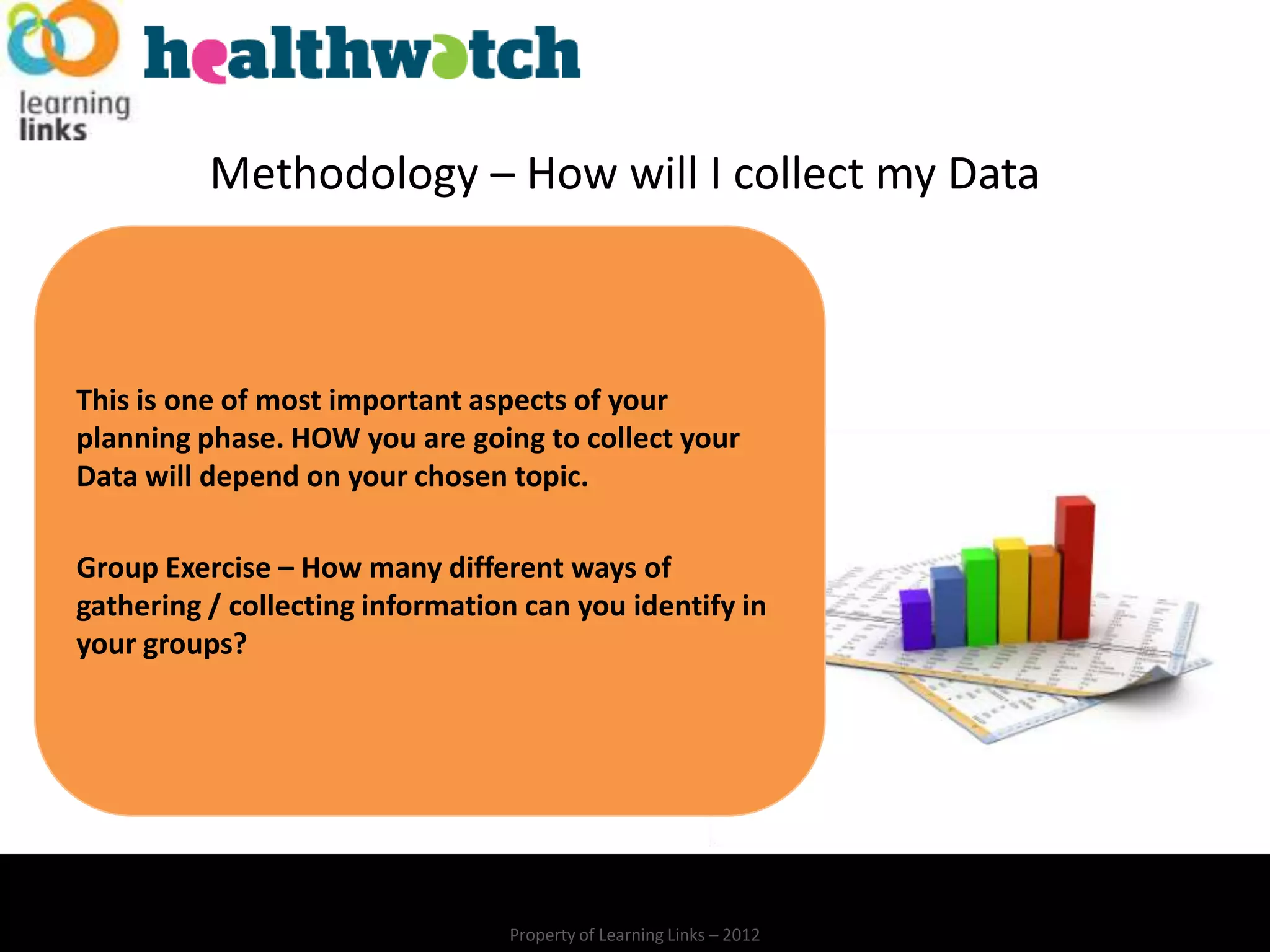 Methodology – How will I collect my Data



This is one of most important aspects of your
planning phase. HOW you are going to collect your
Data will depend on your chosen topic.

Group Exercise – How many different ways of
gathering / collecting information can you identify in
your groups?




                                 Property of Learning Links – 2012
 