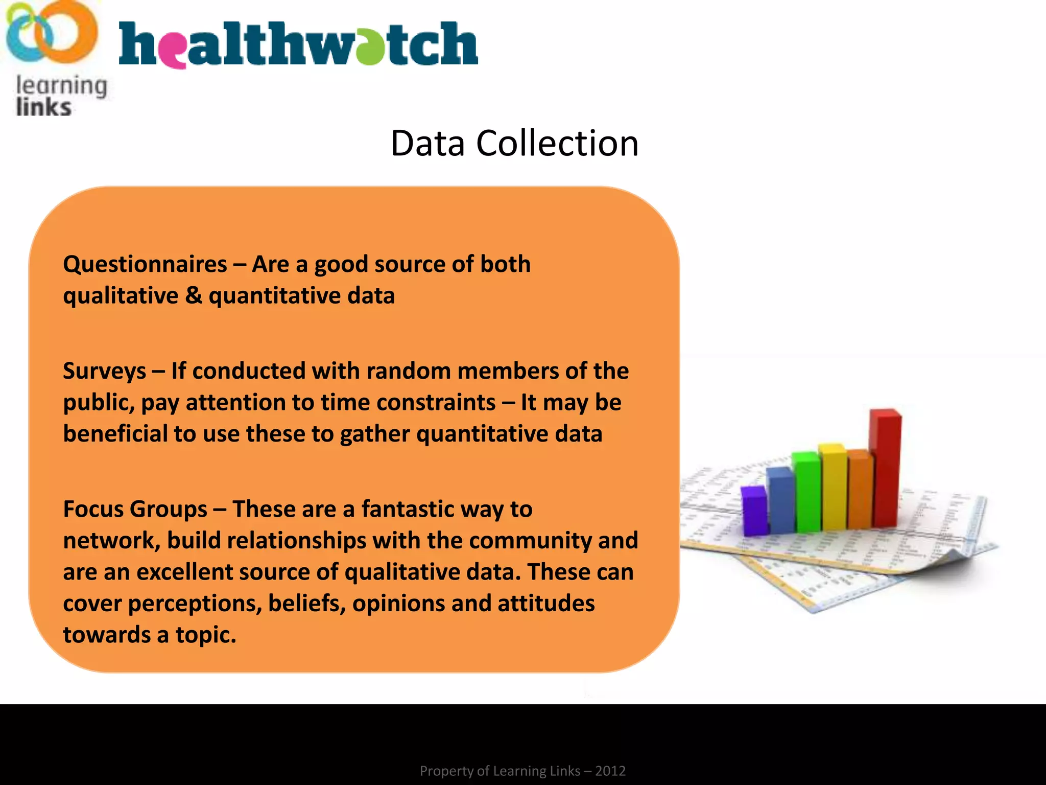 Data Collection

Questionnaires – Are a good source of both
qualitative & quantitative data

Surveys – If conducted with random members of the
public, pay attention to time constraints – It may be
beneficial to use these to gather quantitative data

Focus Groups – These are a fantastic way to
network, build relationships with the community and
are an excellent source of qualitative data. These can
cover perceptions, beliefs, opinions and attitudes
towards a topic.




                                 Property of Learning Links – 2012
 
