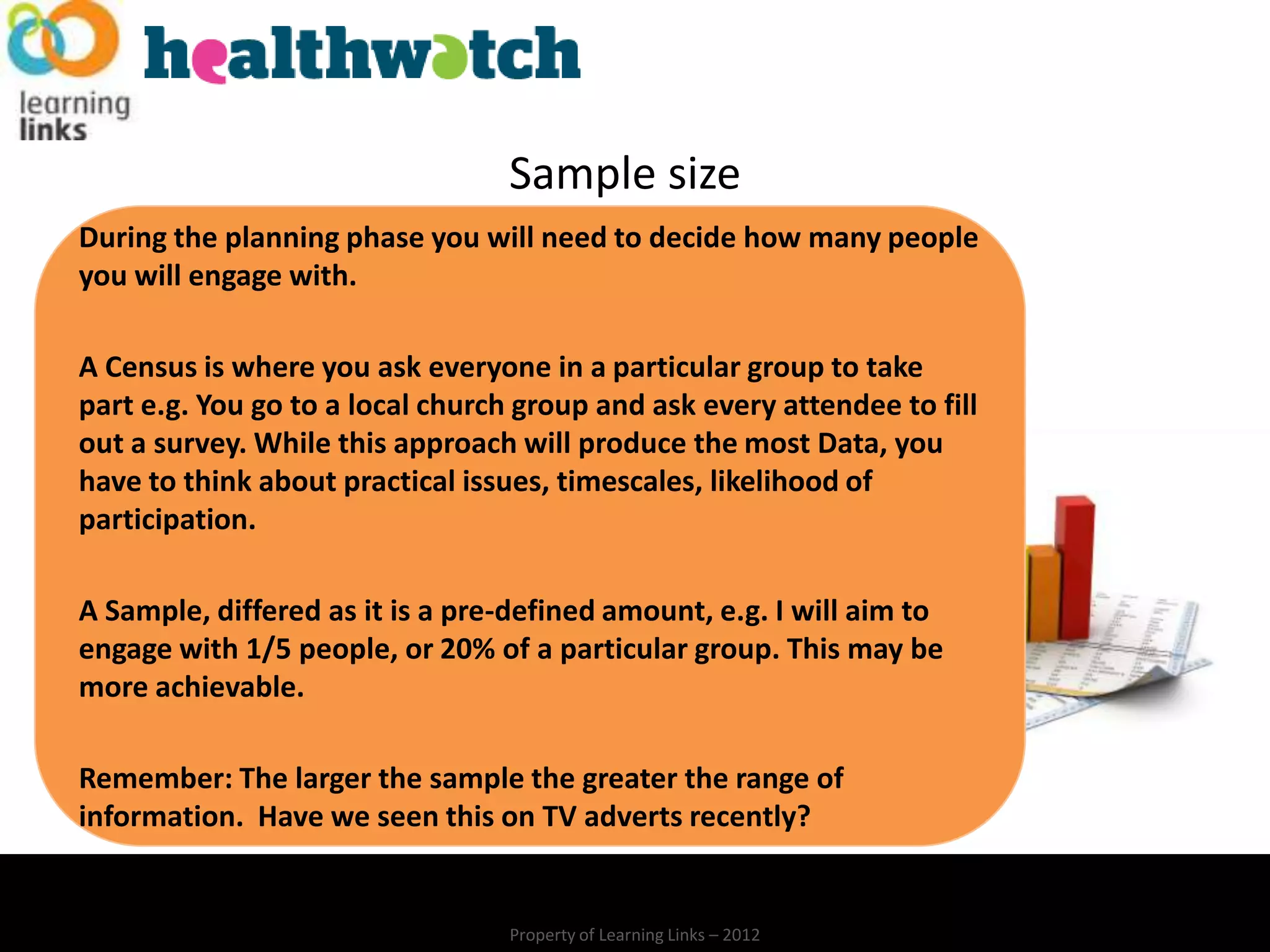 Sample size
During the planning phase you will need to decide how many people
you will engage with.

A Census is where you ask everyone in a particular group to take
part e.g. You go to a local church group and ask every attendee to fill
out a survey. While this approach will produce the most Data, you
have to think about practical issues, timescales, likelihood of
participation.

A Sample, differed as it is a pre-defined amount, e.g. I will aim to
engage with 1/5 people, or 20% of a particular group. This may be
more achievable.

Remember: The larger the sample the greater the range of
information. Have we seen this on TV adverts recently?


                                  Property of Learning Links – 2012
 