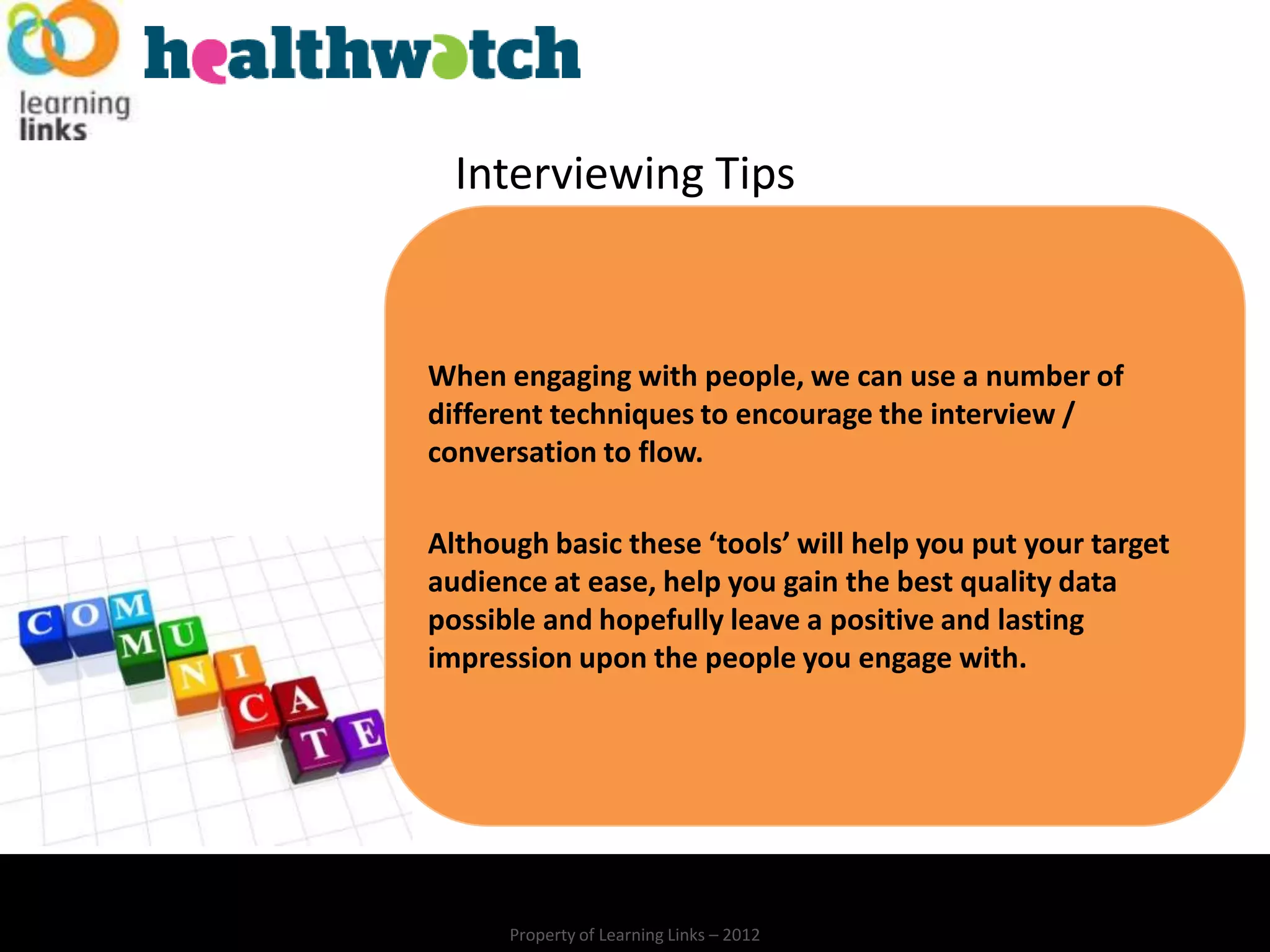 Interviewing Tips


When engaging with people, we can use a number of
different techniques to encourage the interview /
conversation to flow.

Although basic these ‘tools’ will help you put your target
audience at ease, help you gain the best quality data
possible and hopefully leave a positive and lasting
impression upon the people you engage with.




      Property of Learning Links – 2012
 