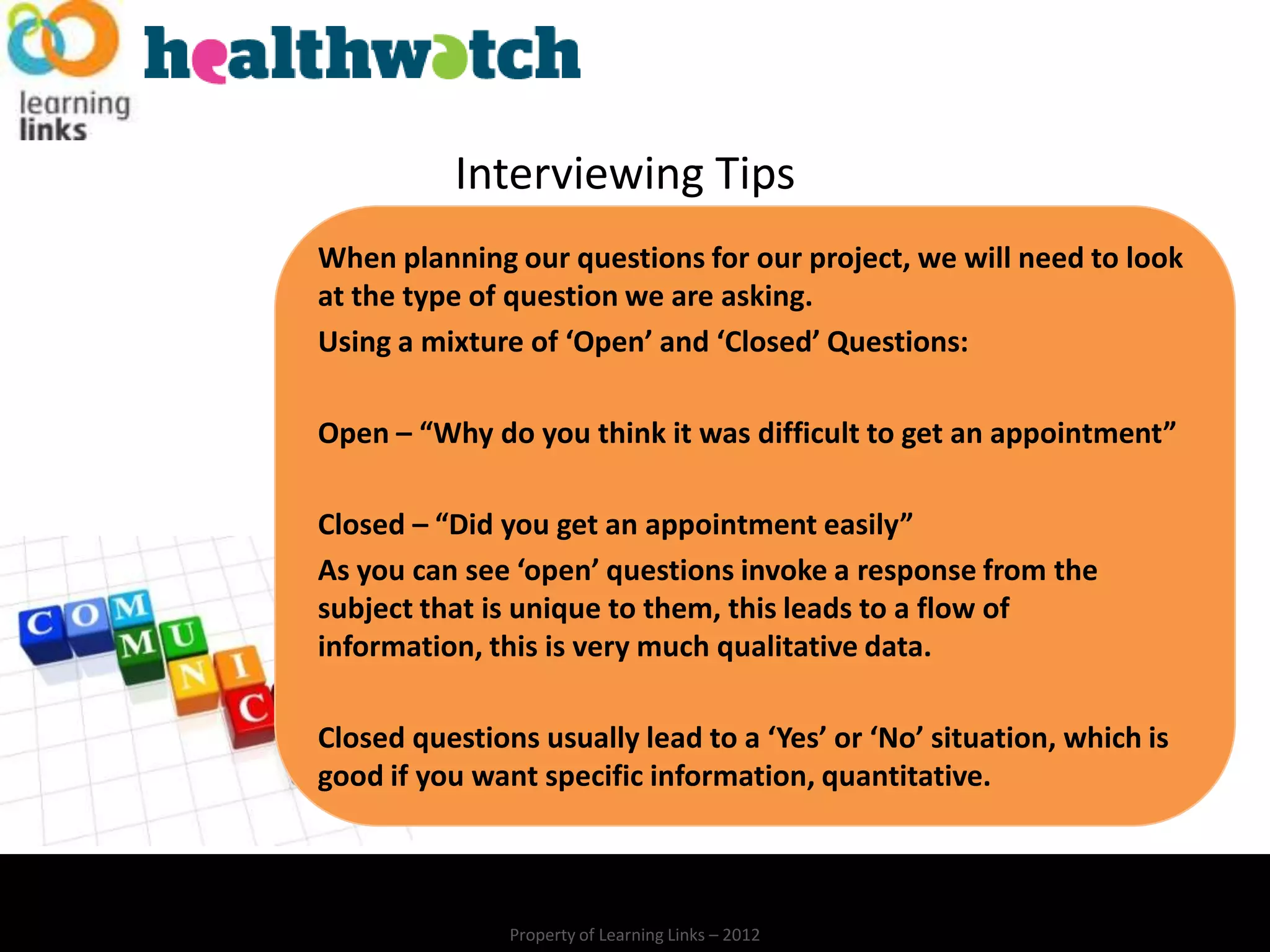 Interviewing Tips
When planning our questions for our project, we will need to look
at the type of question we are asking.
Using a mixture of ‘Open’ and ‘Closed’ Questions:

Open – “Why do you think it was difficult to get an appointment”

Closed – “Did you get an appointment easily”
As you can see ‘open’ questions invoke a response from the
subject that is unique to them, this leads to a flow of
information, this is very much qualitative data.

Closed questions usually lead to a ‘Yes’ or ‘No’ situation, which is
good if you want specific information, quantitative.



               Property of Learning Links – 2012
 