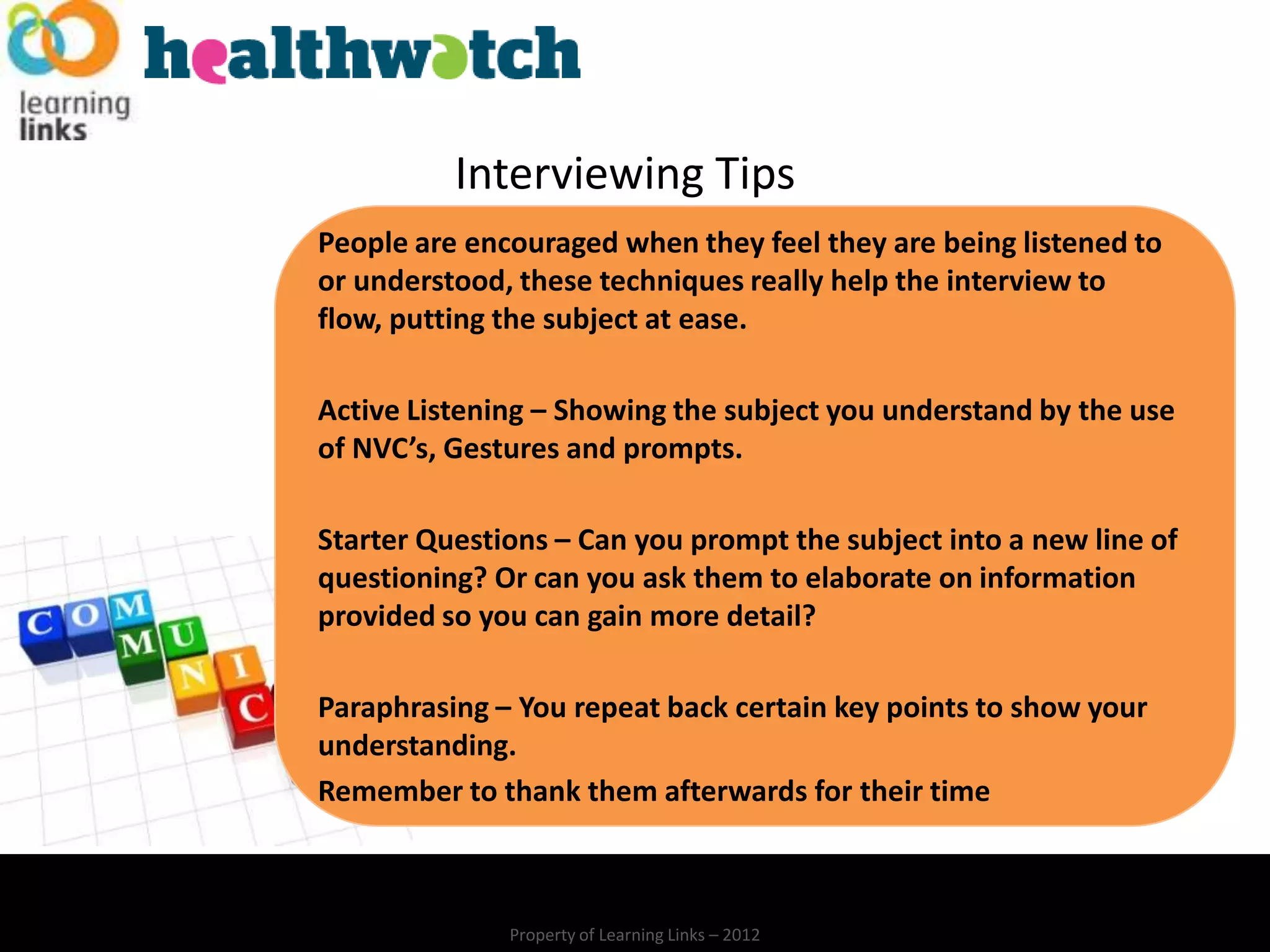 Interviewing Tips
People are encouraged when they feel they are being listened to
or understood, these techniques really help the interview to
flow, putting the subject at ease.

Active Listening – Showing the subject you understand by the use
of NVC’s, Gestures and prompts.

Starter Questions – Can you prompt the subject into a new line of
questioning? Or can you ask them to elaborate on information
provided so you can gain more detail?

Paraphrasing – You repeat back certain key points to show your
understanding.
Remember to thank them afterwards for their time



              Property of Learning Links – 2012
 
