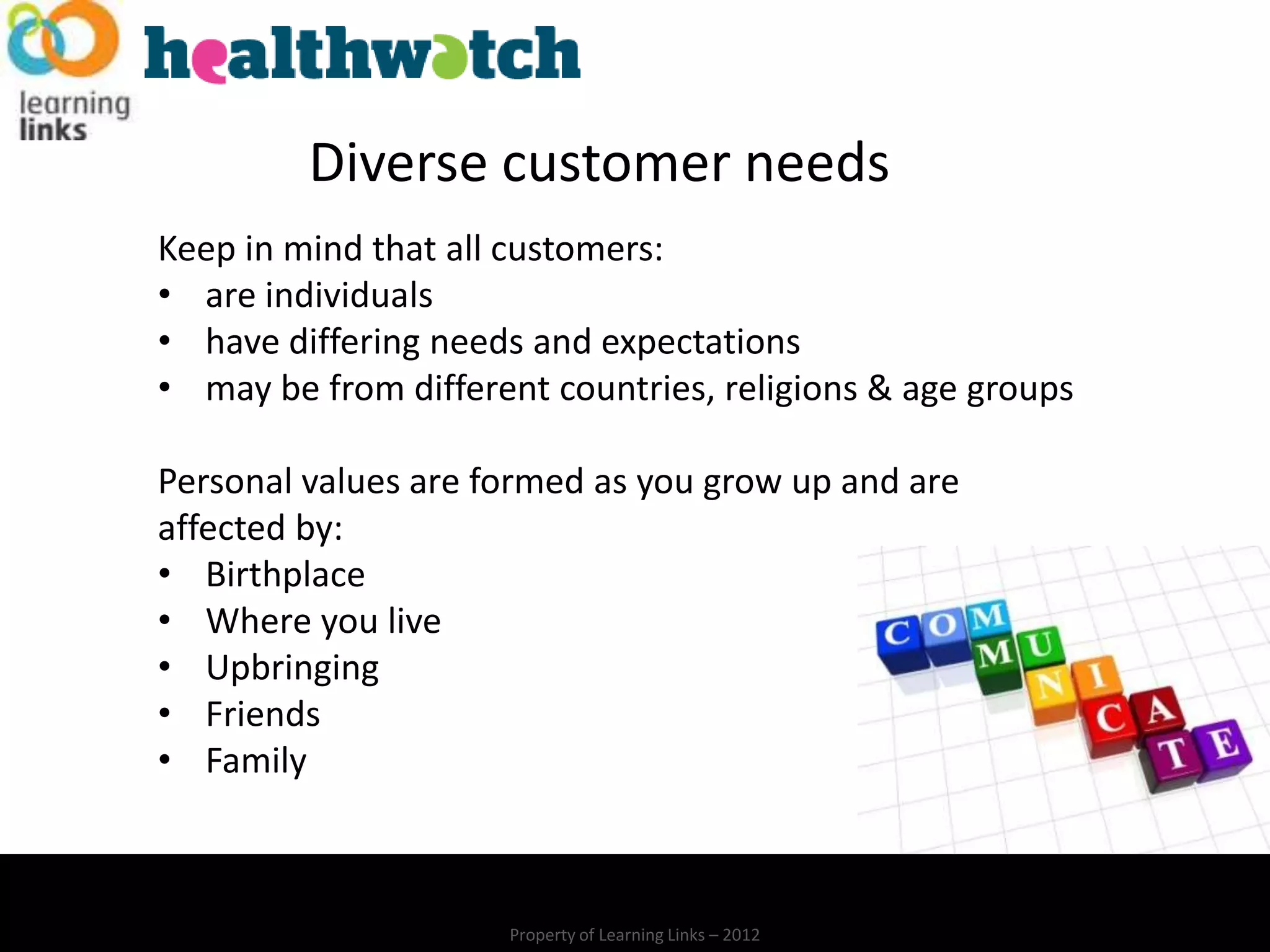 Diverse customer needs
Keep in mind that all customers:
• are individuals
• have differing needs and expectations
• may be from different countries, religions & age groups

Personal values are formed as you grow up and are
affected by:
• Birthplace
• Where you live
• Upbringing
• Friends
• Family



                     Property of Learning Links – 2012
 