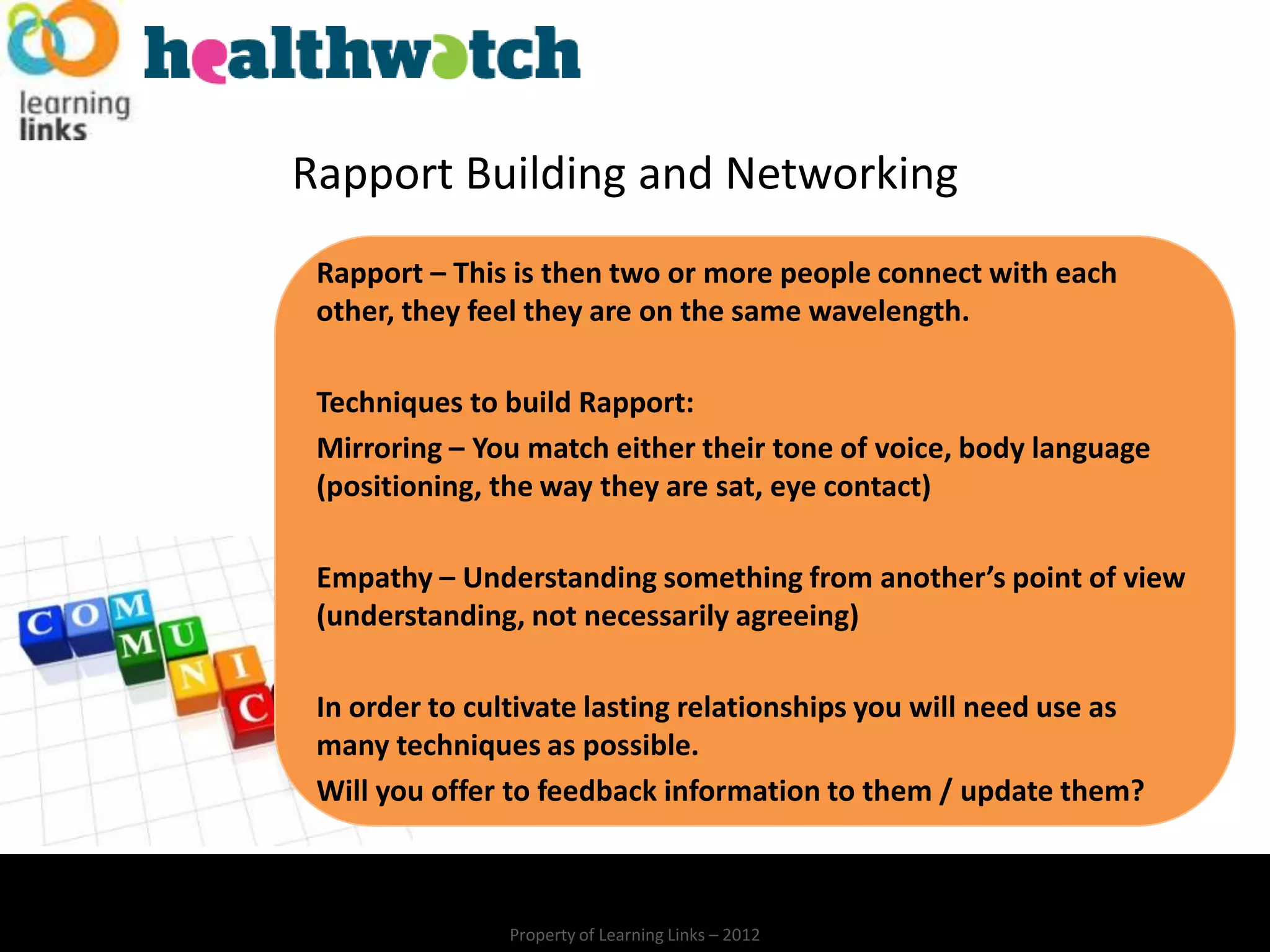 Rapport Building and Networking
 Rapport – This is then two or more people connect with each
 other, they feel they are on the same wavelength.

 Techniques to build Rapport:
 Mirroring – You match either their tone of voice, body language
 (positioning, the way they are sat, eye contact)

 Empathy – Understanding something from another’s point of view
 (understanding, not necessarily agreeing)

 In order to cultivate lasting relationships you will need use as
 many techniques as possible.
 Will you offer to feedback information to them / update them?



               Property of Learning Links – 2012
 
