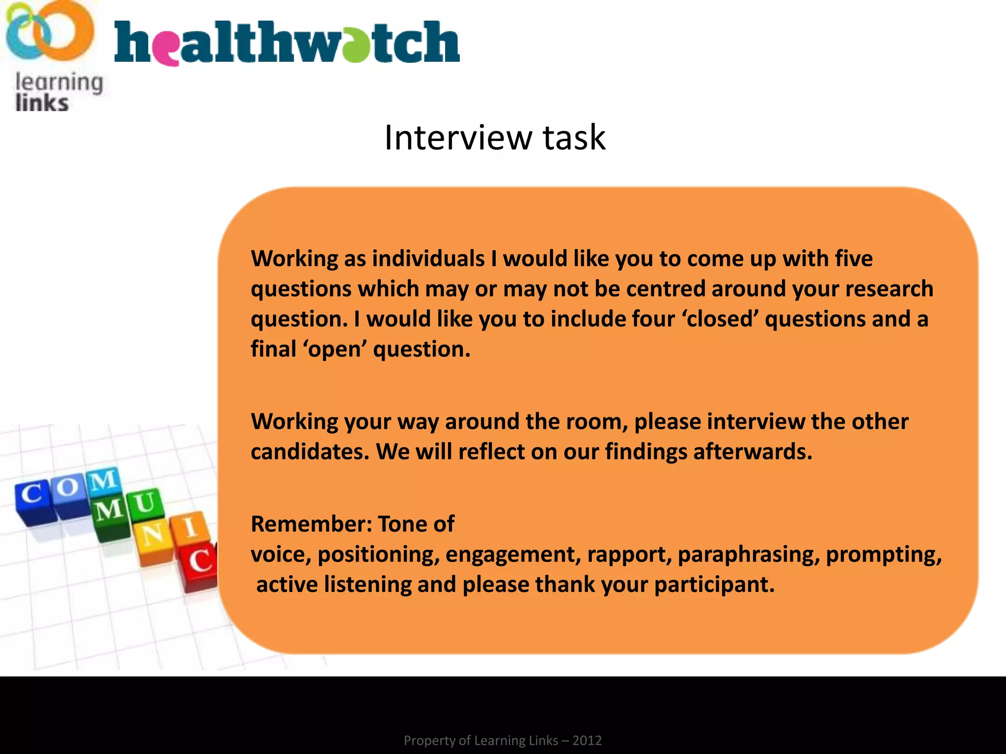 Interview task

Working as individuals I would like you to come up with five
questions which may or may not be centred around your research
question. I would like you to include four ‘closed’ questions and a
final ‘open’ question.

Working your way around the room, please interview the other
candidates. We will reflect on our findings afterwards.

Remember: Tone of
voice, positioning, engagement, rapport, paraphrasing, prompting,
active listening and please thank your participant.




               Property of Learning Links – 2012
 
