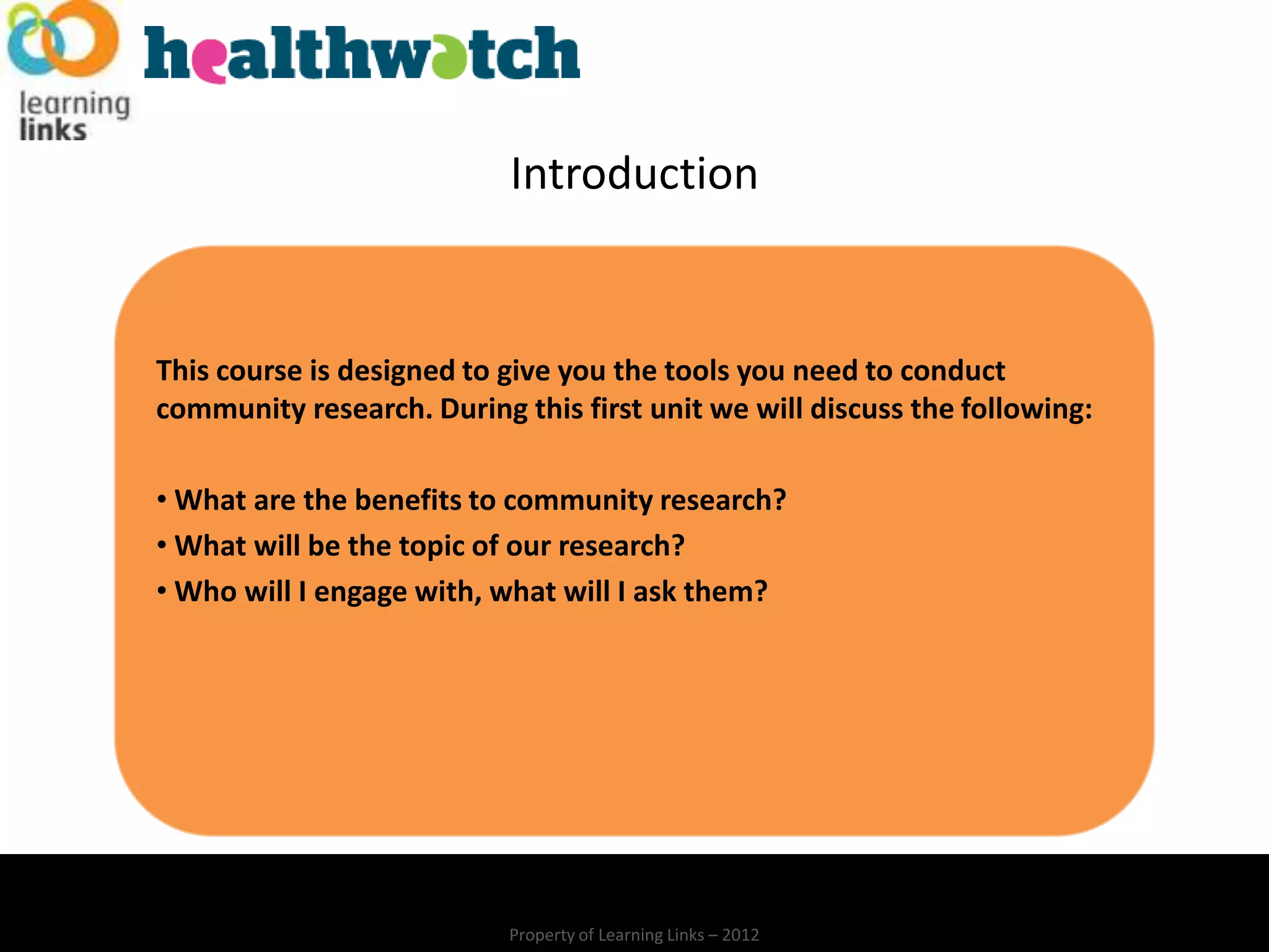 Introduction


This course is designed to give you the tools you need to conduct
community research. During this first unit we will discuss the following:

• What are the benefits to community research?
• What will be the topic of our research?
• Who will I engage with, what will I ask them?




                           Property of Learning Links – 2012
 