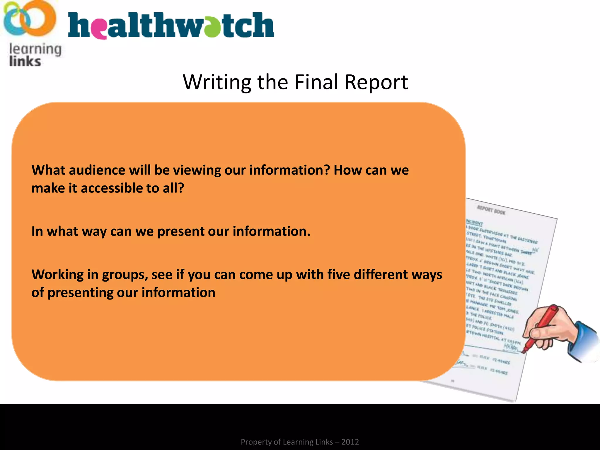 Writing the Final Report


What audience will be viewing our information? How can we
make it accessible to all?

In what way can we present our information.

Working in groups, see if you can come up with five different ways
of presenting our information




                                 Property of Learning Links – 2012
 