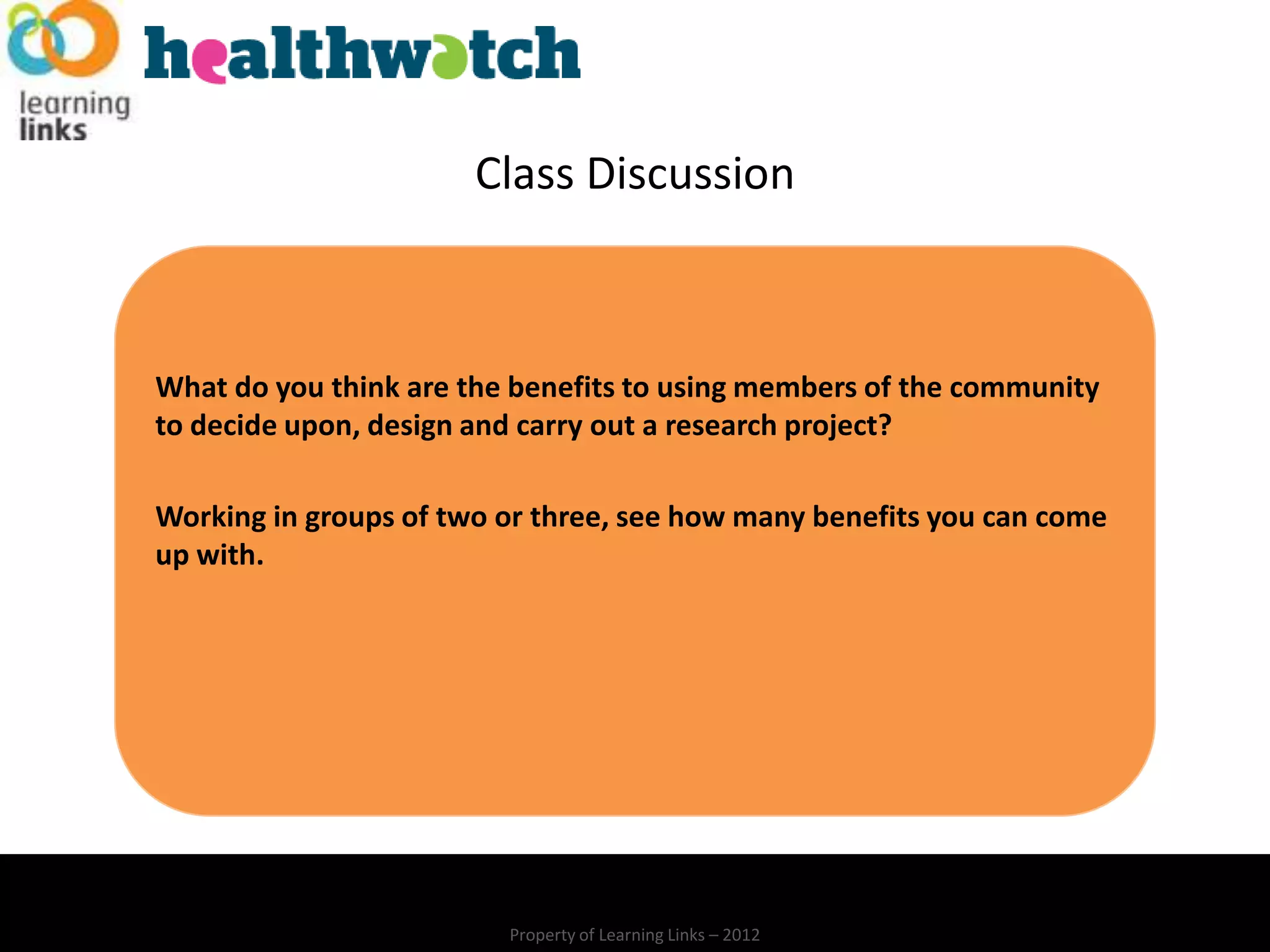 Class Discussion



What do you think are the benefits to using members of the community
to decide upon, design and carry out a research project?

Working in groups of two or three, see how many benefits you can come
up with.




                         Property of Learning Links – 2012
 