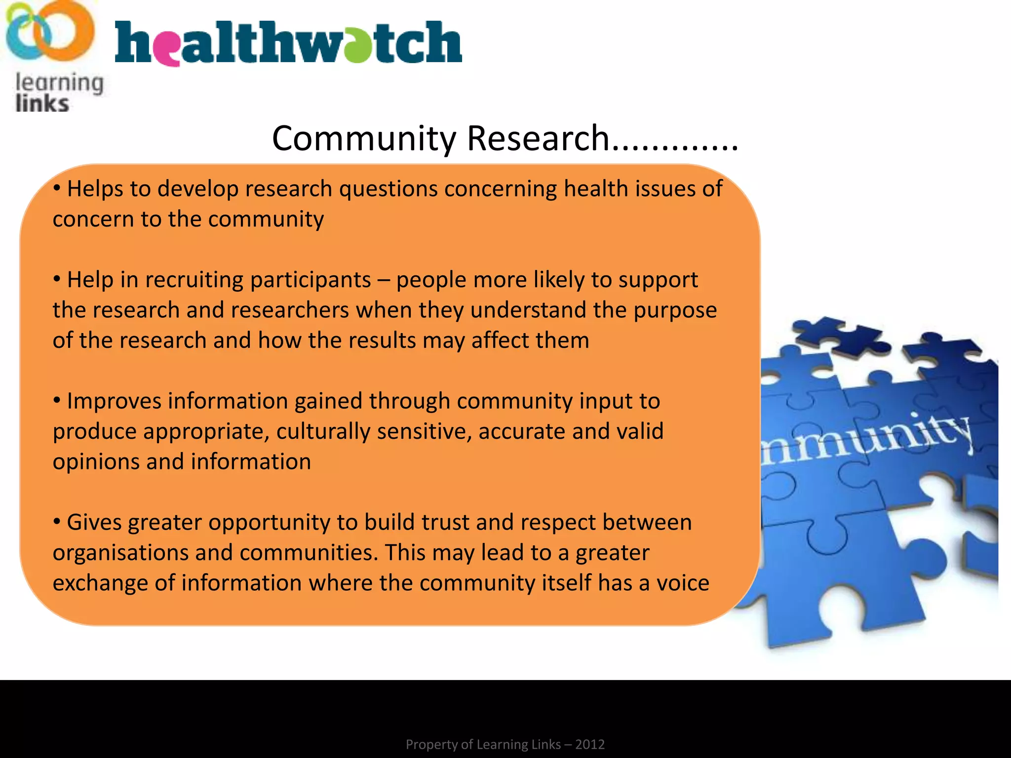 Community Research.............
• Helps to develop research questions concerning health issues of
concern to the community

• Help in recruiting participants – people more likely to support
the research and researchers when they understand the purpose
of the research and how the results may affect them

• Improves information gained through community input to
produce appropriate, culturally sensitive, accurate and valid
opinions and information

• Gives greater opportunity to build trust and respect between
organisations and communities. This may lead to a greater
exchange of information where the community itself has a voice




                                   Property of Learning Links – 2012
 
