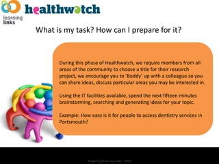 What is my task? How can I prepare for it?


      During this phase of Healthwatch, we require members from all
      areas of the community to choose a title for their research
      project, we encourage you to ‘Buddy’ up with a colleague so you
      can share ideas, discuss particular areas you may be interested in.

      Using the IT facilities available, spend the next fifteen minutes
      brainstorming, searching and generating ideas for your topic.

      Example: How easy is it for people to access dentistry services in
      Portsmouth?




                   Property of Learning Links – 2012
 