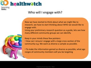 Who will I engage with?

Now we have started to think about what we might like to
research, we have to start thinking about WHO we would like to
engage with.
Using your preliminary research question as a guide, lets see how
many different community groups we can identify.

Keep in your minds these few pointers:
• How can I ensure I engage with a large cross section of the
community e.g. We want as diverse a sample as possible.

• To make the information gained as diverse as possible, what age
ranges of community members will you be targeting




            Property of Learning Links – 2012
 