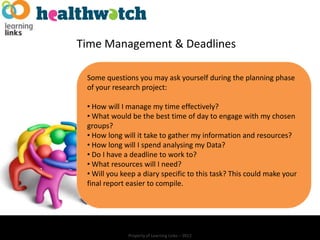 Time Management & Deadlines

 Some questions you may ask yourself during the planning phase
 of your research project:

 • How will I manage my time effectively?
 • What would be the best time of day to engage with my chosen
 groups?
 • How long will it take to gather my information and resources?
 • How long will I spend analysing my Data?
 • Do I have a deadline to work to?
 • What resources will I need?
 • Will you keep a diary specific to this task? This could make your
 final report easier to compile.




              Property of Learning Links – 2012
 