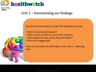 Unit 1 – Summarising our findings


   We should now be able to answer the following questions:

   • What is Community Research?
   • What are the benefits to community research?
   • What will be the topic of my research project?
   • Who will I engage with?

   After our tea-break we will progress onto Unit 2 – Collecting
   Data.




               Property of Learning Links – 2012
 
