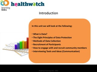Introduction


In this unit we will look at the following:


• What is Data?
• The Eight Principles of Data Protection
• Methods of Data Collection
• Recruitment of Participants
• How to engage with and recruit community members
• Interviewing Tools and Ideas (Communication)




       Property of Learning Links – 2012
 