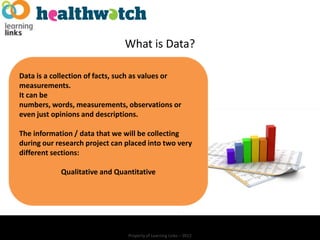 What is Data?

Data is a collection of facts, such as values or
measurements.
It can be
numbers, words, measurements, observations or
even just opinions and descriptions.

The information / data that we will be collecting
during our research project can placed into two very
different sections:

            Qualitative and Quantitative




                                Property of Learning Links – 2012
 
