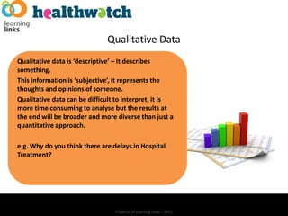 Qualitative Data
Qualitative data is ‘descriptive’ – It describes
something.
This information is ‘subjective’, it represents the
thoughts and opinions of someone.
Qualitative data can be difficult to interpret, it is
more time consuming to analyse but the results at
the end will be broader and more diverse than just a
quantitative approach.

e.g. Why do you think there are delays in Hospital
Treatment?




                                 Property of Learning Links – 2012
 