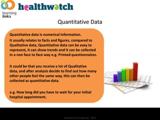 Quantitative Data
Quantitative data is numerical information.
It usually relates to facts and figures, compared to
Qualitative data, Quantitative data can be easy to
represent, it can show trends and it can be collected
in a non face to face way e.g. Printed questionnaires.

It could be that you receive a lot of Qualitative
data, and after analysis decide to find out how many
other people feel the same way, this can then be
collected as quantitative data.

e.g. How long did you have to wait for your initial
hospital appointment.




                                  Property of Learning Links – 2012
 