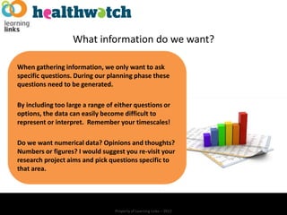 What information do we want?

When gathering information, we only want to ask
specific questions. During our planning phase these
questions need to be generated.

By including too large a range of either questions or
options, the data can easily become difficult to
represent or interpret. Remember your timescales!

Do we want numerical data? Opinions and thoughts?
Numbers or figures? I would suggest you re-visit your
research project aims and pick questions specific to
that area.




                                 Property of Learning Links – 2012
 