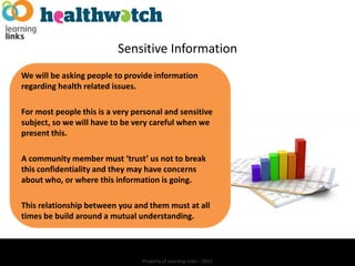 Sensitive Information
We will be asking people to provide information
regarding health related issues.

For most people this is a very personal and sensitive
subject, so we will have to be very careful when we
present this.

A community member must ‘trust’ us not to break
this confidentiality and they may have concerns
about who, or where this information is going.

This relationship between you and them must at all
times be build around a mutual understanding.



                                 Property of Learning Links – 2012
 