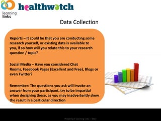 Data Collection

Reports – It could be that you are conducting some
research yourself, or existing data is available to
you, if so how will you relate this to your research
question / topic?

Social Media – Have you considered Chat
Rooms, Facebook Pages (Excellent and Free), Blogs or
even Twitter?

Remember: The questions you ask will invoke an
answer from your participant, try to be impartial
when designing these, as you may inadvertently skew
the result in a particular direction



                                 Property of Learning Links – 2012
 