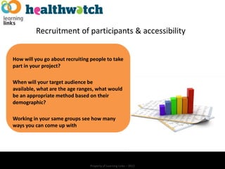 Recruitment of participants & accessibility


How will you go about recruiting people to take
part in your project?

When will your target audience be
available, what are the age ranges, what would
be an appropriate method based on their
demographic?

Working in your same groups see how many
ways you can come up with




                                Property of Learning Links – 2012
 