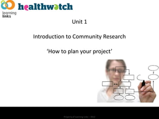 Unit 1

Introduction to Community Research

    ‘How to plan your project’




           Property of Learning Links – 2012
 