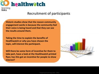 Recruitment of participants

Historic studies show that the reason community
engagement works is because the community feel
their voice is being heard and that they can see
the results around them.

Taking the time to explain the benefits of
Healthwatch or why you have chosen the
topic, will interest the participant.

Will there be some form of incentive for them to
take part, have a look at the Healthwatch printed
flyer, has this got an incentive for people to show
interest?




                                  Property of Learning Links – 2012
 