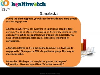 Sample size
During the planning phase you will need to decide how many people
you will engage with.

A Census is where you ask everyone in a particular group to take
part e.g. You go to a local church group and ask every attendee to fill
out a survey. While this approach will produce the most Data, you
have to think about practical issues, timescales, likelihood of
participation.

A Sample, differed as it is a pre-defined amount, e.g. I will aim to
engage with 1/5 people, or 20% of a particular group. This may be
more achievable.

Remember: The larger the sample the greater the range of
information. Have we seen this on TV adverts recently?


                                  Property of Learning Links – 2012
 