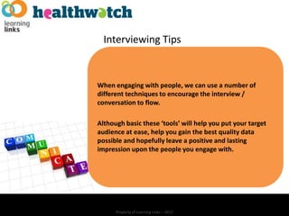 Interviewing Tips


When engaging with people, we can use a number of
different techniques to encourage the interview /
conversation to flow.

Although basic these ‘tools’ will help you put your target
audience at ease, help you gain the best quality data
possible and hopefully leave a positive and lasting
impression upon the people you engage with.




      Property of Learning Links – 2012
 