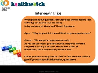 Interviewing Tips
When planning our questions for our project, we will need to look
at the type of question we are asking.
Using a mixture of ‘Open’ and ‘Closed’ Questions:

Open – “Why do you think it was difficult to get an appointment”

Closed – “Did you get an appointment easily”
As you can see ‘open’ questions invoke a response from the
subject that is unique to them, this leads to a flow of
information, this is very much qualitative data.

Closed questions usually lead to a ‘Yes’ or ‘No’ situation, which is
good if you want specific information, quantitative.



               Property of Learning Links – 2012
 
