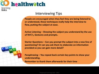 Interviewing Tips
People are encouraged when they feel they are being listened to
or understood, these techniques really help the interview to
flow, putting the subject at ease.

Active Listening – Showing the subject you understand by the use
of NVC’s, Gestures and prompts.

Starter Questions – Can you prompt the subject into a new line of
questioning? Or can you ask them to elaborate on information
provided so you can gain more detail?

Paraphrasing – You repeat back certain key points to show your
understanding.
Remember to thank them afterwards for their time



              Property of Learning Links – 2012
 