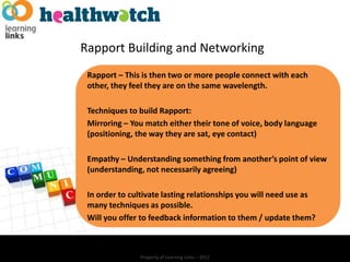Rapport Building and Networking
 Rapport – This is then two or more people connect with each
 other, they feel they are on the same wavelength.

 Techniques to build Rapport:
 Mirroring – You match either their tone of voice, body language
 (positioning, the way they are sat, eye contact)

 Empathy – Understanding something from another’s point of view
 (understanding, not necessarily agreeing)

 In order to cultivate lasting relationships you will need use as
 many techniques as possible.
 Will you offer to feedback information to them / update them?



               Property of Learning Links – 2012
 