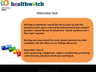 Interview task

Working as individuals I would like you to come up with five
questions which may or may not be centred around your research
question. I would like you to include four ‘closed’ questions and a
final ‘open’ question.

Working your way around the room, please interview the other
candidates. We will reflect on our findings afterwards.

Remember: Tone of
voice, positioning, engagement, rapport, paraphrasing, prompting,
active listening and please thank your participant.




               Property of Learning Links – 2012
 