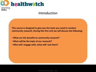 Introduction


This course is designed to give you the tools you need to conduct
community research. During this first unit we will discuss the following:

• What are the benefits to community research?
• What will be the topic of our research?
• Who will I engage with, what will I ask them?




                           Property of Learning Links – 2012
 
