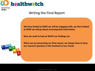 Writing the Final Report


We have looked at WHO we will be engaging with, we then looked
at HOW we will go about accessing that information.

Now we need to look at WHAT our findings are.

When we are presenting our final report, we always have to have
our research question in the forefront of our minds.




              Property of Learning Links – 2012
 