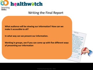 Writing the Final Report


What audience will be viewing our information? How can we
make it accessible to all?

In what way can we present our information.

Working in groups, see if you can come up with five different ways
of presenting our information




                                 Property of Learning Links – 2012
 