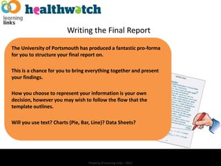 Writing the Final Report
The University of Portsmouth has produced a fantastic pro-forma
for you to structure your final report on.

This is a chance for you to bring everything together and present
your findings.

How you choose to represent your information is your own
decision, however you may wish to follow the flow that the
template outlines.

Will you use text? Charts (Pie, Bar, Line)? Data Sheets?




                                  Property of Learning Links – 2012
 