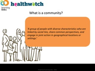 What is a community?



‘A group of people with diverse characteristics who are
linked by social ties, share common perspectives, and
engage in joint action in geographical locations or
settings.’




          Property of Learning Links – 2012
 