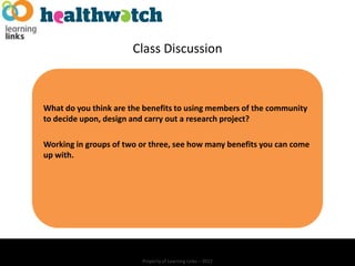 Class Discussion



What do you think are the benefits to using members of the community
to decide upon, design and carry out a research project?

Working in groups of two or three, see how many benefits you can come
up with.




                         Property of Learning Links – 2012
 