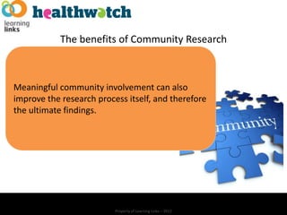 The benefits of Community Research



Meaningful community involvement can also
improve the research process itself, and therefore
the ultimate findings.




                          Property of Learning Links – 2012
 